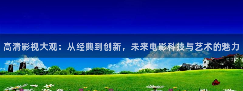 神马影院超神影院第九影院：高清影视大观：从经典到创新，未来电影科技与艺术的魅力